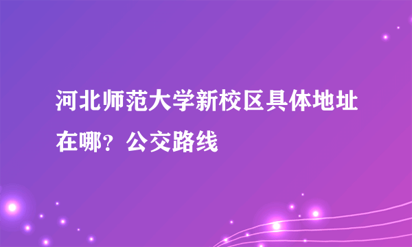 河北师范大学新校区具体地址在哪？公交路线