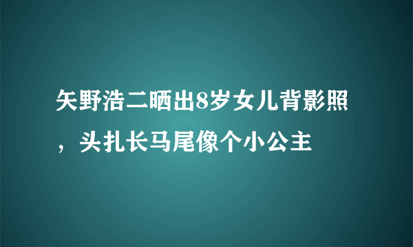 矢野浩二晒出8岁女儿背影照，头扎长马尾像个小公主