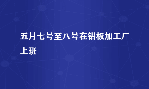 五月七号至八号在铝板加工厂上班