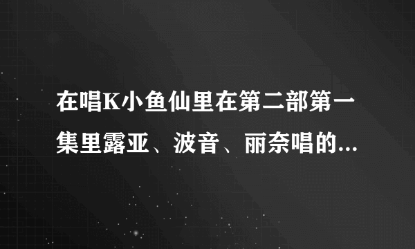 在唱K小鱼仙里在第二部第一集里露亚、波音、丽奈唱的是哪首歌名是什么