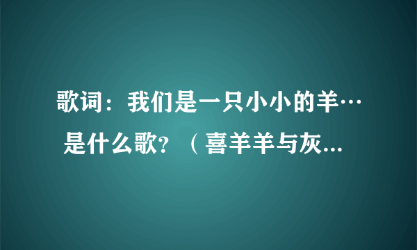 歌词：我们是一只小小的羊… 是什么歌？（喜羊羊与灰太狼片尾曲）