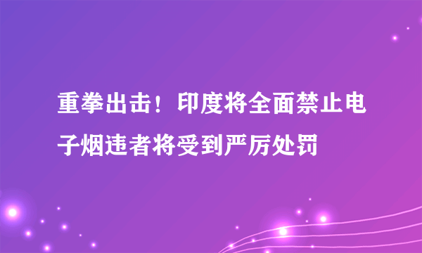 重拳出击！印度将全面禁止电子烟违者将受到严厉处罚