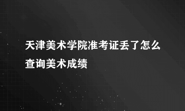 天津美术学院准考证丢了怎么查询美术成绩