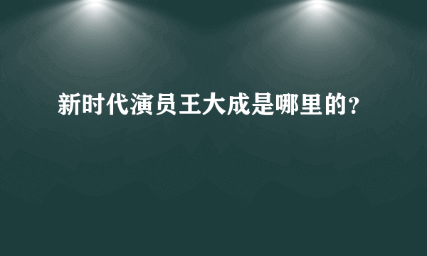 新时代演员王大成是哪里的？