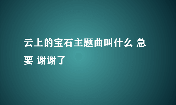 云上的宝石主题曲叫什么 急要 谢谢了