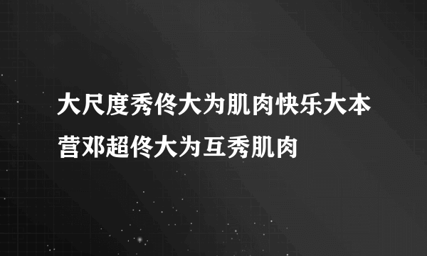 大尺度秀佟大为肌肉快乐大本营邓超佟大为互秀肌肉