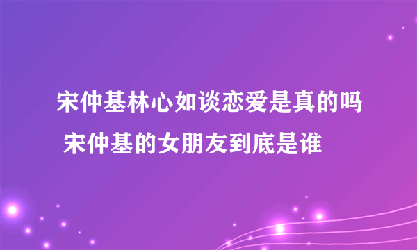 宋仲基林心如谈恋爱是真的吗 宋仲基的女朋友到底是谁