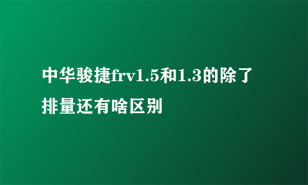 中华骏捷frv1.5和1.3的除了排量还有啥区别