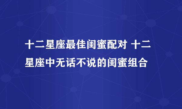 十二星座最佳闺蜜配对 十二星座中无话不说的闺蜜组合