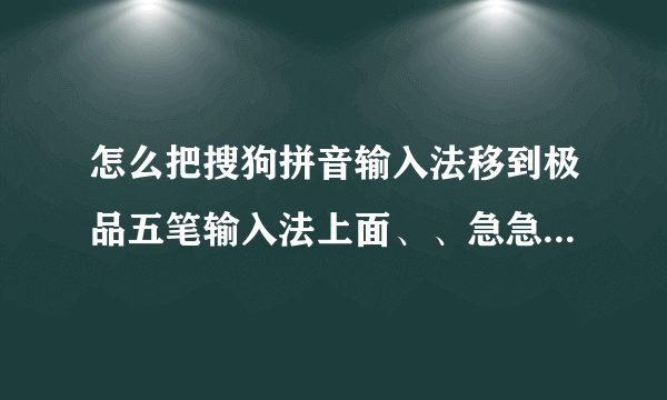 怎么把搜狗拼音输入法移到极品五笔输入法上面、、急急急急、、