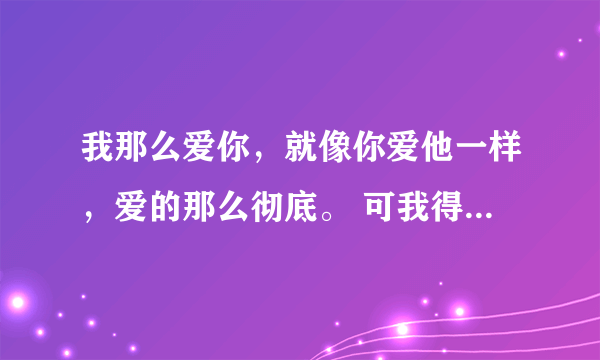 我那么爱你，就像你爱他一样，爱的那么彻底。 可我得到了什么！ 你走了，我的世界 原来还是只有我一个