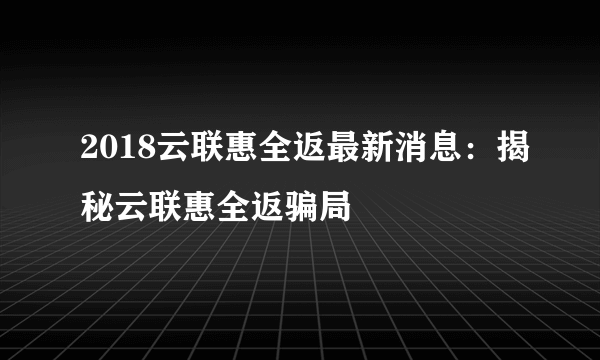 2018云联惠全返最新消息：揭秘云联惠全返骗局