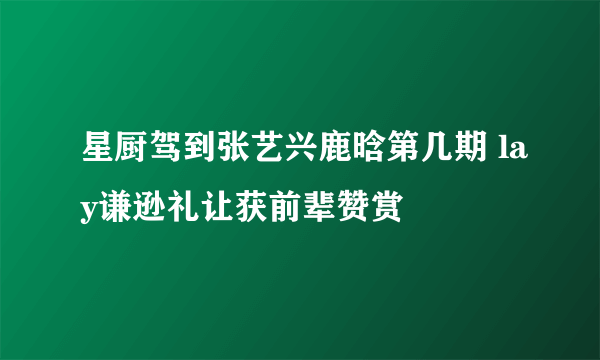 星厨驾到张艺兴鹿晗第几期 lay谦逊礼让获前辈赞赏