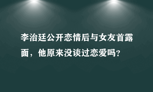 李治廷公开恋情后与女友首露面，他原来没谈过恋爱吗？