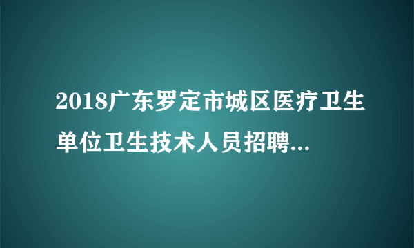 2018广东罗定市城区医疗卫生单位卫生技术人员招聘118人公告