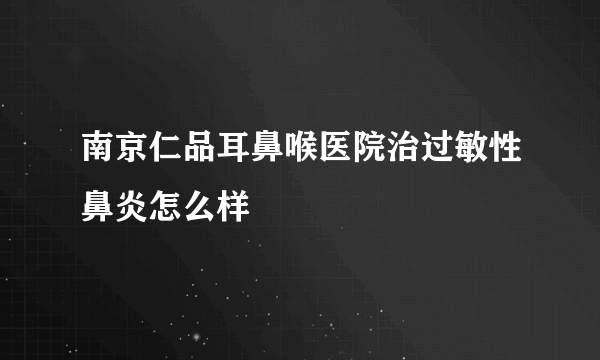 南京仁品耳鼻喉医院治过敏性鼻炎怎么样