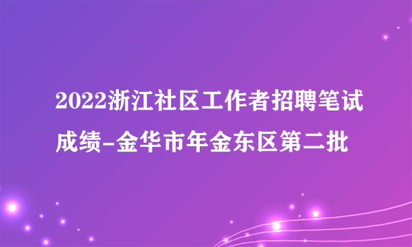 2022浙江社区工作者招聘笔试成绩-金华市年金东区第二批