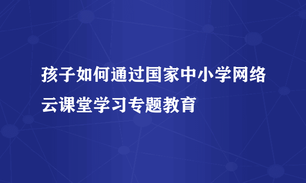 孩子如何通过国家中小学网络云课堂学习专题教育