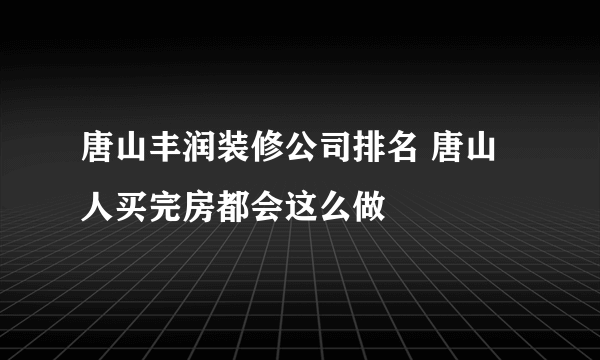 唐山丰润装修公司排名 唐山人买完房都会这么做