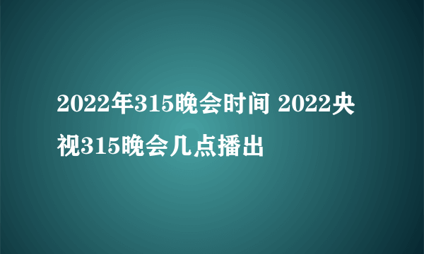 2022年315晚会时间 2022央视315晚会几点播出