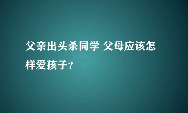 父亲出头杀同学 父母应该怎样爱孩子？