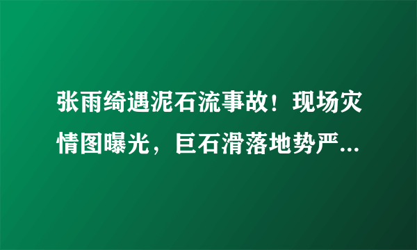 张雨绮遇泥石流事故！现场灾情图曝光，巨石滑落地势严峻引后怕