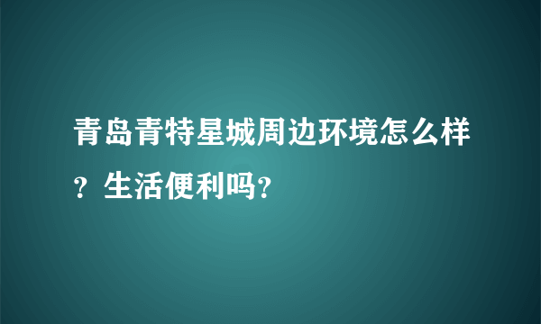 青岛青特星城周边环境怎么样？生活便利吗？