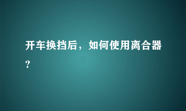 开车换挡后，如何使用离合器？