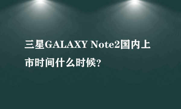 三星GALAXY Note2国内上市时间什么时候？