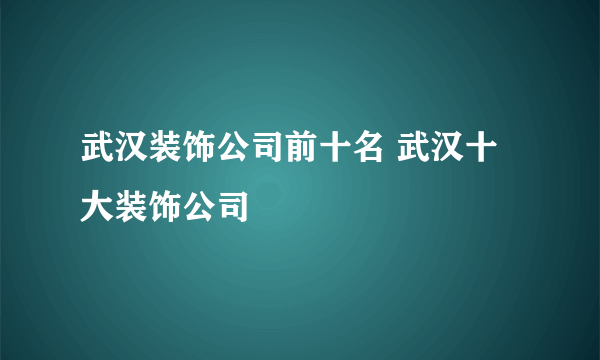 武汉装饰公司前十名 武汉十大装饰公司