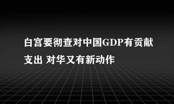 白宫要彻查对中国GDP有贡献支出 对华又有新动作