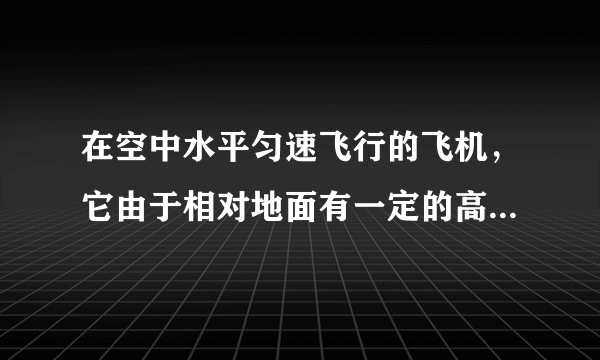 在空中水平匀速飞行的飞机，它由于相对地面有一定的高度而具有 _ 能，由于运动而具有 _ 能.