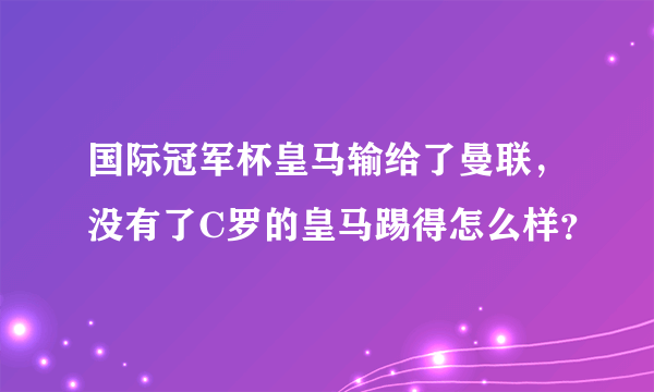 国际冠军杯皇马输给了曼联，没有了C罗的皇马踢得怎么样？