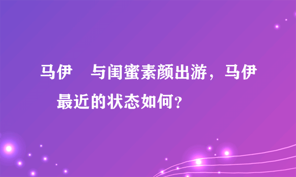 马伊琍与闺蜜素颜出游，马伊琍最近的状态如何？