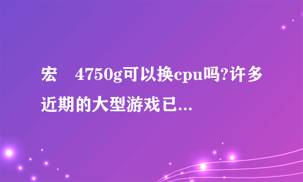 宏碁4750g可以换cpu吗?许多近期的大型游戏已经玩不了了。