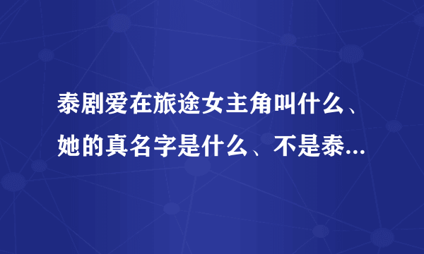 泰剧爱在旅途女主角叫什么、她的真名字是什么、不是泰剧里面所扮演的角色的真名字、、、