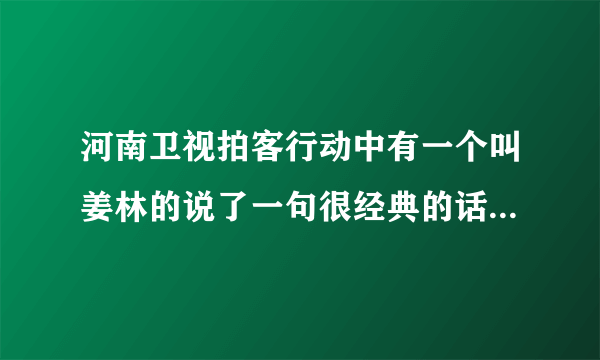 河南卫视拍客行动中有一个叫姜林的说了一句很经典的话，有哪位朋友知道？麻烦告诉下，谢谢？