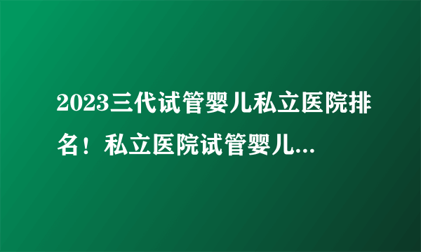 2023三代试管婴儿私立医院排名！私立医院试管婴儿排名哪家好