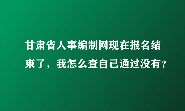 甘肃省人事编制网现在报名结束了，我怎么查自己通过没有？