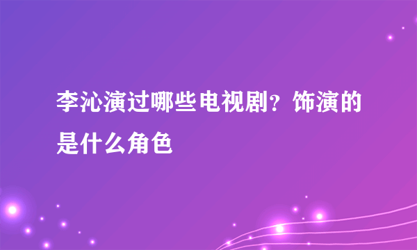 李沁演过哪些电视剧？饰演的是什么角色