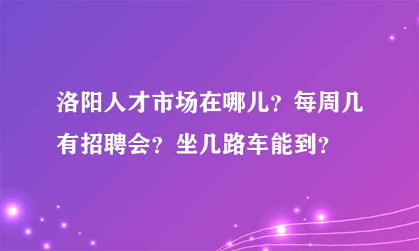 洛阳人才市场在哪儿？每周几有招聘会？坐几路车能到？