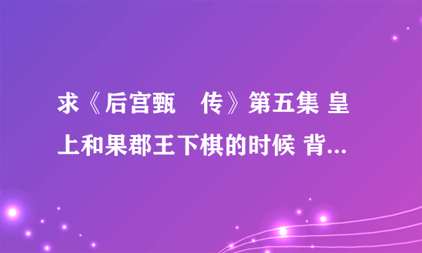 求《后宫甄嬛传》第五集 皇上和果郡王下棋的时候 背景音乐 是一段古琴