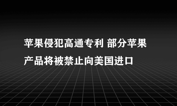 苹果侵犯高通专利 部分苹果产品将被禁止向美国进口