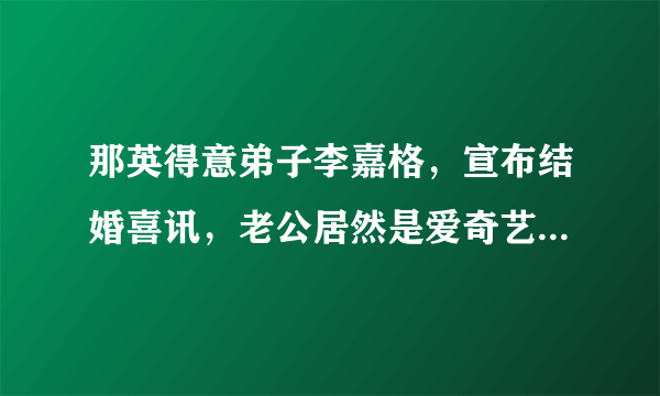 那英得意弟子李嘉格，宣布结婚喜讯，老公居然是爱奇艺副总裁！