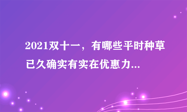 2021双十一，有哪些平时种草已久确实有实在优惠力度的好物推荐？