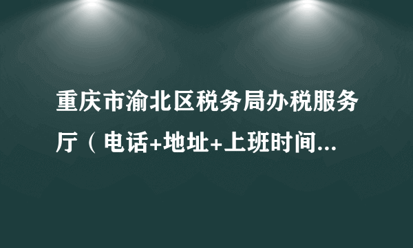 重庆市渝北区税务局办税服务厅（电话+地址+上班时间） 渝北税务局办事大厅在哪里