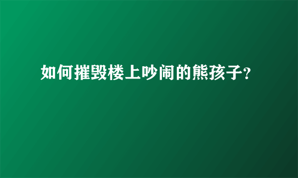 如何摧毁楼上吵闹的熊孩子？