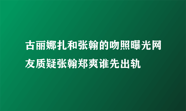 古丽娜扎和张翰的吻照曝光网友质疑张翰郑爽谁先出轨