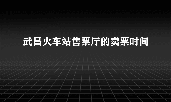 武昌火车站售票厅的卖票时间