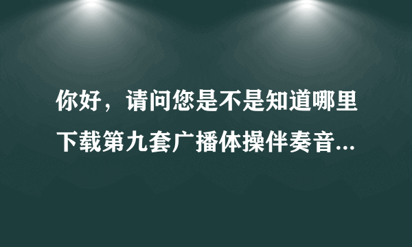 你好，请问您是不是知道哪里下载第九套广播体操伴奏音乐的？麻烦告诉我，学校急需用！谢谢了！